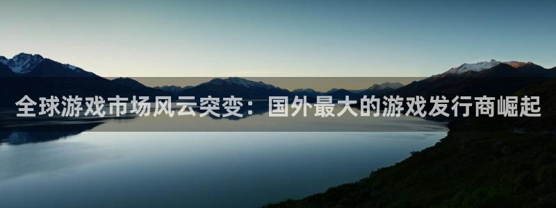 pp电子官网注册平台怎么样啊：全球游戏市场风云突变：国外最大的游戏发行商崛起